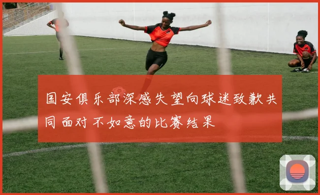 国安俱乐部深感失望向球迷致歉共同面对不如意的比赛结果