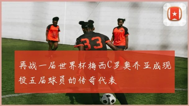 再战一届世界杯梅西C罗奥乔亚成现役五届球员的传奇代表