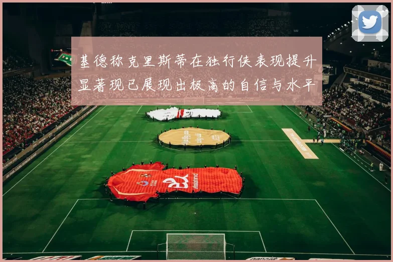 基德称克里斯蒂在独行侠表现提升显著现已展现出极高的自信与水平