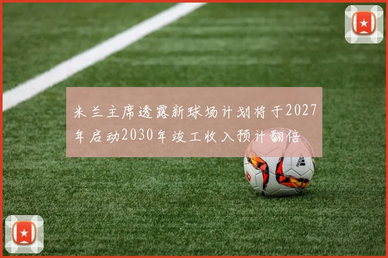 米兰主席透露新球场计划将于2027年启动2030年竣工收入预计翻倍