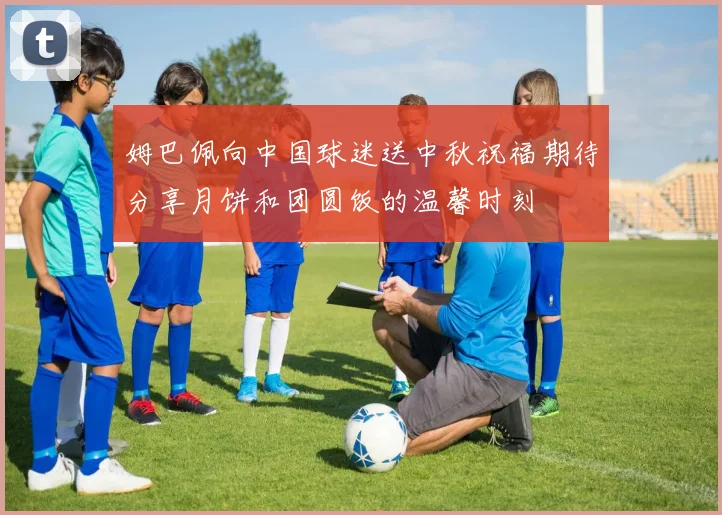 姆巴佩向中国球迷送中秋祝福期待分享月饼和团圆饭的温馨时刻