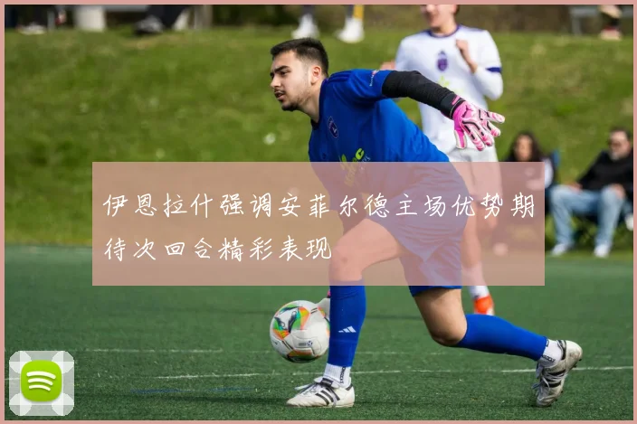 伊恩拉什强调安菲尔德主场优势期待次回合精彩表现