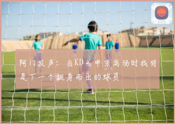 阿门发声：当KD或申京离场时我将是下一个挺身而出的球员