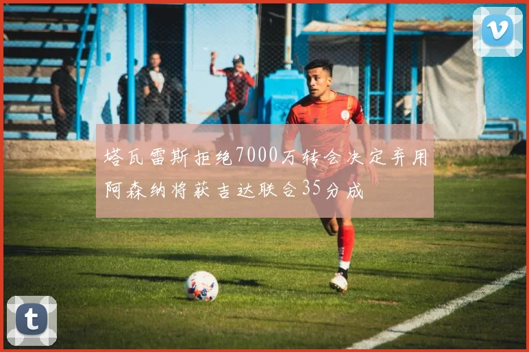 塔瓦雷斯拒绝7000万转会决定弃用阿森纳将获吉达联合35分成
