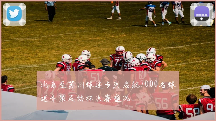 北京至苏州球迷专列启航7000名球迷齐聚足协杯决赛盛况