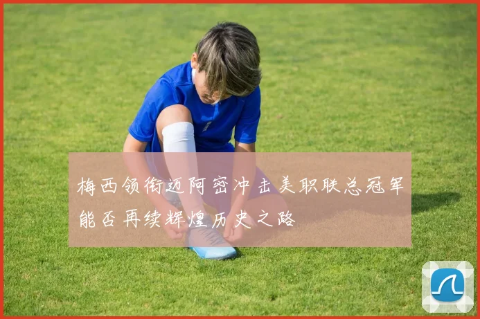 梅西领衔迈阿密冲击美职联总冠军能否再续辉煌历史之路