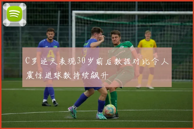 C罗逆天表现30岁前后数据对比令人震惊进球数持续飙升