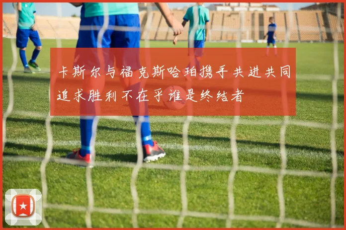 卡斯尔与福克斯哈珀携手共进共同追求胜利不在乎谁是终结者