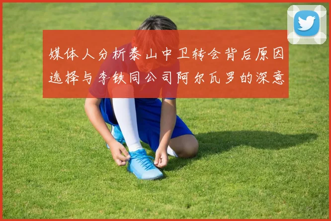 媒体人分析泰山中卫转会背后原因选择与李铁同公司阿尔瓦罗的深意