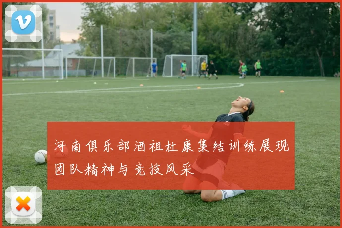 河南俱乐部酒祖杜康集结训练展现团队精神与竞技风采