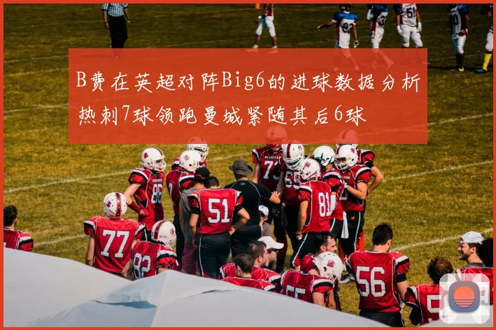 B费在英超对阵Big6的进球数据分析热刺7球领跑曼城紧随其后6球