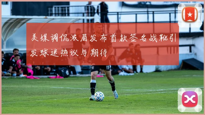 美媒调侃浓眉发布首款签名战靴引发球迷热议与期待