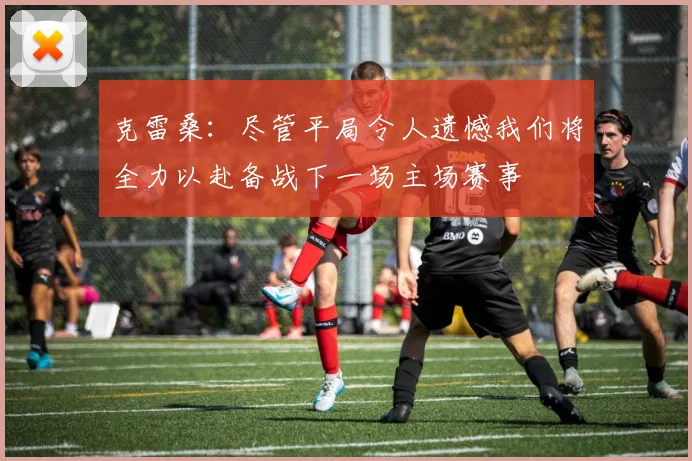 克雷桑：尽管平局令人遗憾我们将全力以赴备战下一场主场赛事