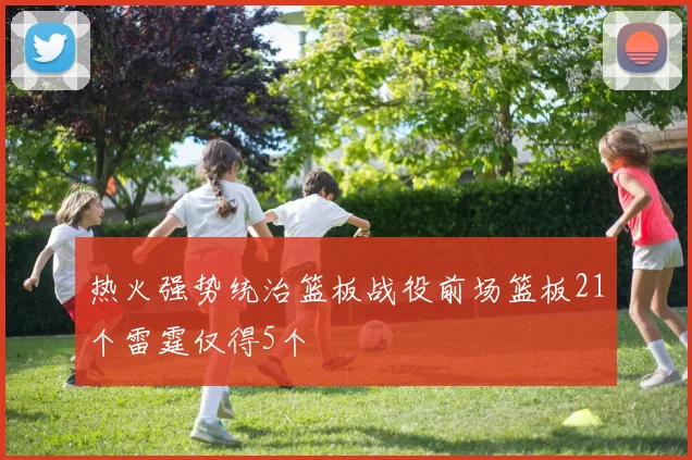 热火强势统治篮板战役前场篮板21个雷霆仅得5个