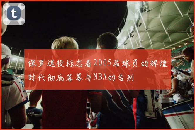 保罗退役标志着2005届球员的辉煌时代彻底落幕与NBA的告别