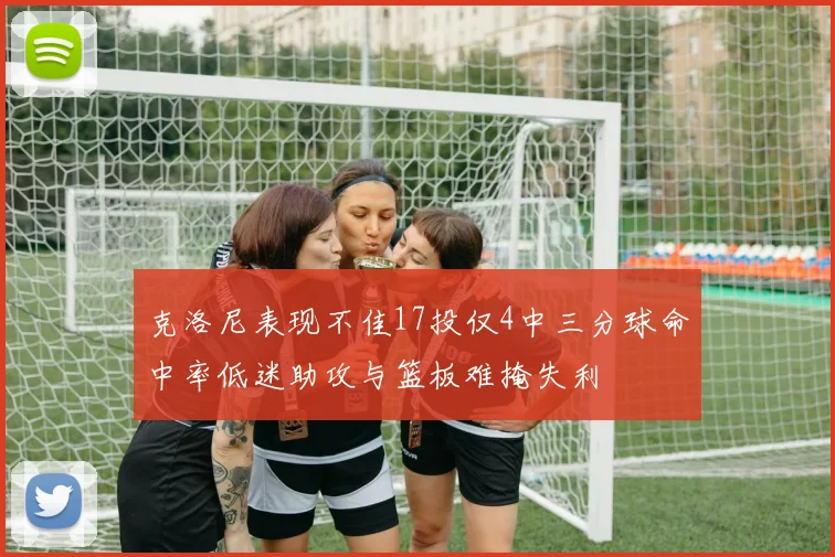 克洛尼表现不佳17投仅4中三分球命中率低迷助攻与篮板难掩失利