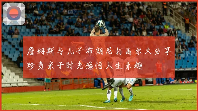 詹姆斯与儿子布朗尼打高尔夫分享珍贵亲子时光感悟人生乐趣
