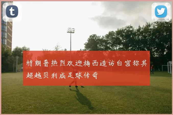 特朗普热烈欢迎梅西造访白宫称其超越贝利成足球传奇