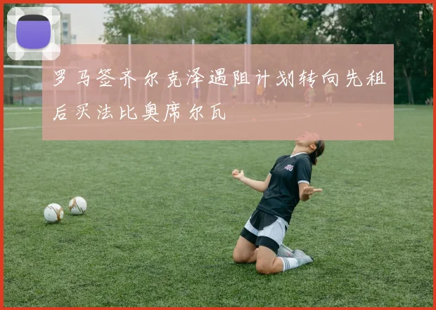 罗马签齐尔克泽遇阻计划转向先租后买法比奥席尔瓦