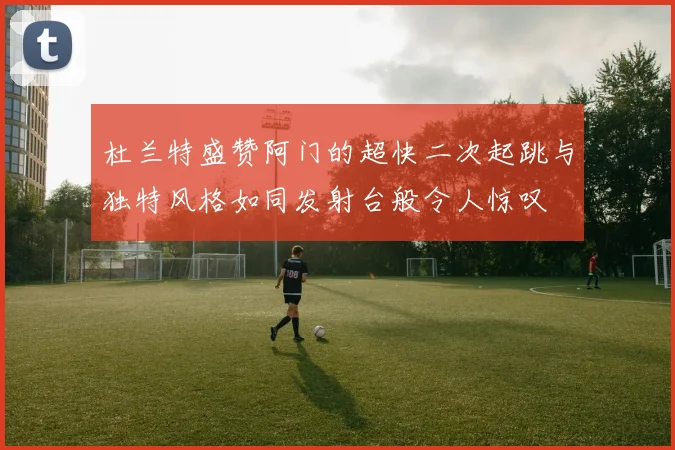杜兰特盛赞阿门的超快二次起跳与独特风格如同发射台般令人惊叹