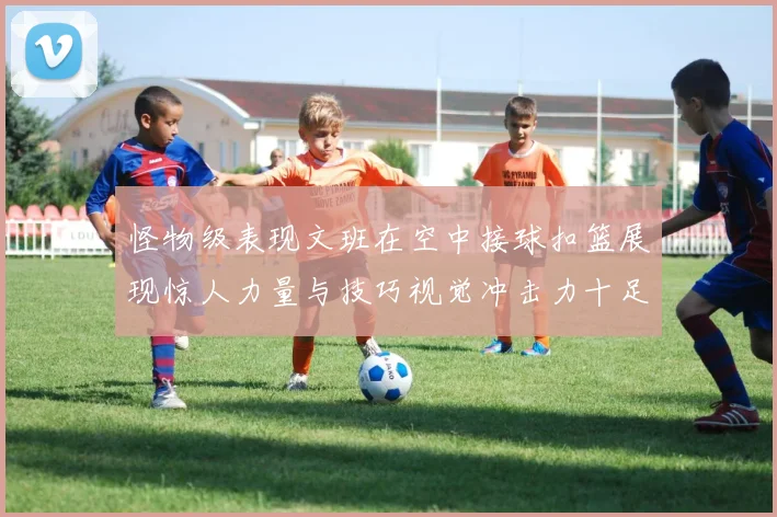 怪物级表现文班在空中接球扣篮展现惊人力量与技巧视觉冲击力十足