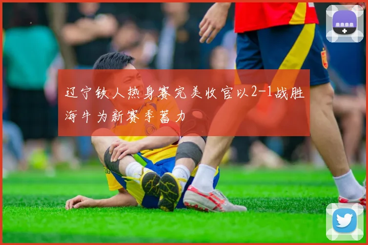 辽宁铁人热身赛完美收官以2-1战胜海牛为新赛季蓄力