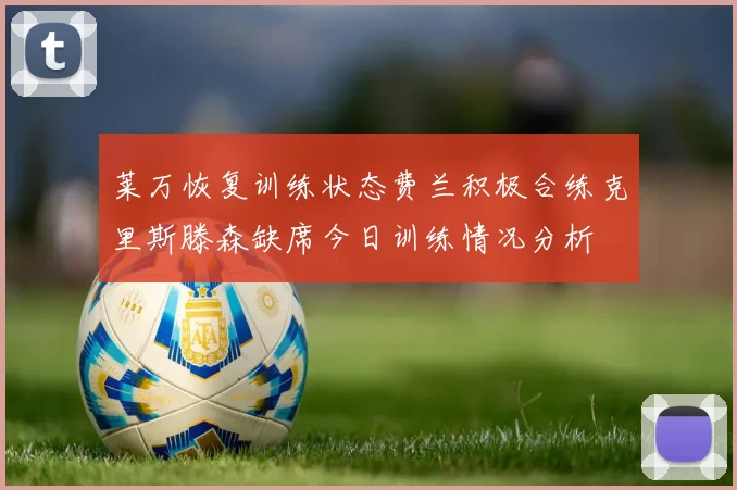 莱万恢复训练状态费兰积极合练克里斯滕森缺席今日训练情况分析